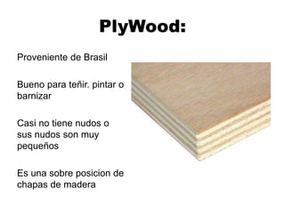 PlyWood:
Proveniente de Brasil
Bueno para teñir. pintar o
barnizar
Casi no tiene nudos o
sus nudos son muy
pequeños
Es una sobre posicion de
chapas de madera
 