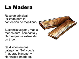 La Madera
Recurso principal
utilizado para la
confección de mobiliario.
Sustancia vegetal, más o
menos dura, compacta y
fibrosa que se extrae de
un árbol.
Se dividen en dos
categorías: Softwoods
(maderas blandas) y
Hardwood (maderas
 
