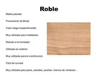 Roble
Madra pesada
Proveniente de Brasil
Color beige-rosado/Amarillo
Muy utilizada para mobiliarios
Resiste a la humedad
Utilizada en exterior
Muy utilizada para la construccion
Facil de curvear
Muy utilizada para pisos, paredes, puertas, marcos de ventanas…
 