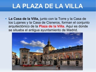 LA PLAZA DE LA VILLA
 La Casa de la Villa, junto con la Torre y la Casa de
los Lujanes y la Casa de Cisneros, forman el conjunto
arquitectónico de la Plaza de la Villa. Aquí es donde
se situaba el antigua ayuntamiento de Madrid.
 
