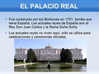 EL PALACIO REAL
 Fue construido por los Borbones en 1701, familia que
reina España. Los actuales reyes de España son el
Rey Don Juan Carlos y la Reina Doña Sofía.
 Los actuales reyes no viven aquí, sólo se utiliza para
celebraciones y ceremonias oficiales.
 
