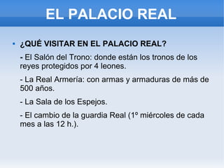EL PALACIO REAL
 ¿QUÉ VISITAR EN EL PALACIO REAL?
- El Salón del Trono: donde están los tronos de los
reyes protegidos por 4 leones.
- La Real Armería: con armas y armaduras de más de
500 años.
- La Sala de los Espejos.
- El cambio de la guardia Real (1º miércoles de cada
mes a las 12 h.).
 