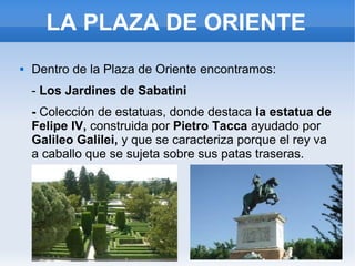 LA PLAZA DE ORIENTE
 Dentro de la Plaza de Oriente encontramos:
- Los Jardines de Sabatini
- Colección de estatuas, donde destaca la estatua de
Felipe IV, construida por Pietro Tacca ayudado por
Galileo Galilei, y que se caracteriza porque el rey va
a caballo que se sujeta sobre sus patas traseras.
 