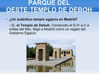 PARQUE DEL
OESTE:TEMPLO DE DEBOH
 ¿Un auténtico templo egipcio en Madrid?
- Sí, el Templo de Deboh. Construido el S.IV a.C a
orillas del Nilo, llegó a Madrid como un regalo del
Gobierno Egipcio.
 