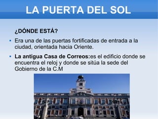 LA PUERTA DEL SOL
¿DÓNDE ESTÁ?
 Era una de las puertas fortificadas de entrada a la
ciudad, orientada hacia Oriente.
 La antigua Casa de Correos:es el edificio donde se
encuentra el reloj y donde se sitúa la sede del
Gobierno de la C.M
 