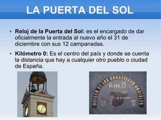 LA PUERTA DEL SOL
 Reloj de la Puerta del Sol: es el encargado de dar
oficialmente la entrada al nuevo año el 31 de
diciembre con sus 12 campanadas.
 Kilómetro 0: Es el centro del país y donde se cuenta
la distancia que hay a cualquier otro pueblo o ciudad
de España.
 