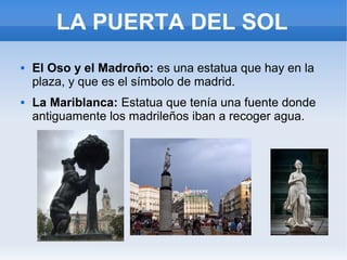 LA PUERTA DEL SOL
 El Oso y el Madroño: es una estatua que hay en la
plaza, y que es el símbolo de madrid.
 La Mariblanca: Estatua que tenía una fuente donde
antiguamente los madrileños iban a recoger agua.
 
