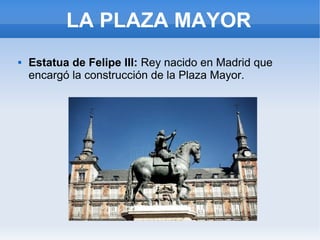 LA PLAZA MAYOR
 Estatua de Felipe III: Rey nacido en Madrid que
encargó la construcción de la Plaza Mayor.
 