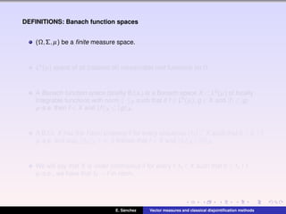 DEFINITIONS: Banach function spaces
(Ω,Σ,µ) be a ﬁnite measure space.
L0(µ) space of all (classes of) measurable real functions on Ω.
A Banach function space (brieﬂy B.f.s.) is a Banach space X ⊂ L0(µ) of locally
integrable functions with norm · X such that if f ∈ L0(µ), g ∈ X and |f| ≤ |g|
µ-a.e. then f ∈ X and f X ≤ g X .
A B.f.s. X has the Fatou property if for every sequence (fn) ⊂ X such that 0 ≤ fn ↑ f
µ-a.e. and supn fn X < ∞, it follows that f ∈ X and fn X ↑ f X .
We will say that X is order continuous if for every f,fn ∈ X such that 0 ≤ fn ↑ f
µ-a.e., we have that fn → f in norm.
E. S´anchez Vector measures and classical disjointiﬁcation methods
 
