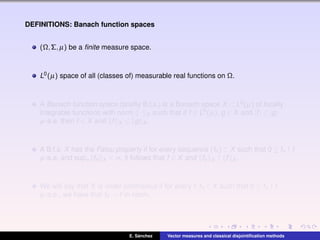 DEFINITIONS: Banach function spaces
(Ω,Σ,µ) be a ﬁnite measure space.
L0(µ) space of all (classes of) measurable real functions on Ω.
A Banach function space (brieﬂy B.f.s.) is a Banach space X ⊂ L0(µ) of locally
integrable functions with norm · X such that if f ∈ L0(µ), g ∈ X and |f| ≤ |g|
µ-a.e. then f ∈ X and f X ≤ g X .
A B.f.s. X has the Fatou property if for every sequence (fn) ⊂ X such that 0 ≤ fn ↑ f
µ-a.e. and supn fn X < ∞, it follows that f ∈ X and fn X ↑ f X .
We will say that X is order continuous if for every f,fn ∈ X such that 0 ≤ fn ↑ f
µ-a.e., we have that fn → f in norm.
E. S´anchez Vector measures and classical disjointiﬁcation methods
 