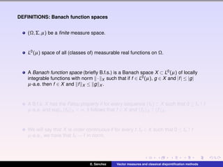 DEFINITIONS: Banach function spaces
(Ω,Σ,µ) be a ﬁnite measure space.
L0(µ) space of all (classes of) measurable real functions on Ω.
A Banach function space (brieﬂy B.f.s.) is a Banach space X ⊂ L0(µ) of locally
integrable functions with norm · X such that if f ∈ L0(µ), g ∈ X and |f| ≤ |g|
µ-a.e. then f ∈ X and f X ≤ g X .
A B.f.s. X has the Fatou property if for every sequence (fn) ⊂ X such that 0 ≤ fn ↑ f
µ-a.e. and supn fn X < ∞, it follows that f ∈ X and fn X ↑ f X .
We will say that X is order continuous if for every f,fn ∈ X such that 0 ≤ fn ↑ f
µ-a.e., we have that fn → f in norm.
E. S´anchez Vector measures and classical disjointiﬁcation methods
 