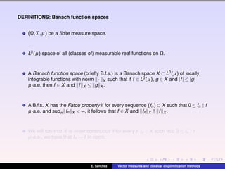 DEFINITIONS: Banach function spaces
(Ω,Σ,µ) be a ﬁnite measure space.
L0(µ) space of all (classes of) measurable real functions on Ω.
A Banach function space (brieﬂy B.f.s.) is a Banach space X ⊂ L0(µ) of locally
integrable functions with norm · X such that if f ∈ L0(µ), g ∈ X and |f| ≤ |g|
µ-a.e. then f ∈ X and f X ≤ g X .
A B.f.s. X has the Fatou property if for every sequence (fn) ⊂ X such that 0 ≤ fn ↑ f
µ-a.e. and supn fn X < ∞, it follows that f ∈ X and fn X ↑ f X .
We will say that X is order continuous if for every f,fn ∈ X such that 0 ≤ fn ↑ f
µ-a.e., we have that fn → f in norm.
E. S´anchez Vector measures and classical disjointiﬁcation methods
 