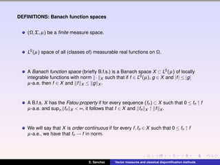 DEFINITIONS: Banach function spaces
(Ω,Σ,µ) be a ﬁnite measure space.
L0(µ) space of all (classes of) measurable real functions on Ω.
A Banach function space (brieﬂy B.f.s.) is a Banach space X ⊂ L0(µ) of locally
integrable functions with norm · X such that if f ∈ L0(µ), g ∈ X and |f| ≤ |g|
µ-a.e. then f ∈ X and f X ≤ g X .
A B.f.s. X has the Fatou property if for every sequence (fn) ⊂ X such that 0 ≤ fn ↑ f
µ-a.e. and supn fn X < ∞, it follows that f ∈ X and fn X ↑ f X .
We will say that X is order continuous if for every f,fn ∈ X such that 0 ≤ fn ↑ f
µ-a.e., we have that fn → f in norm.
E. S´anchez Vector measures and classical disjointiﬁcation methods
 