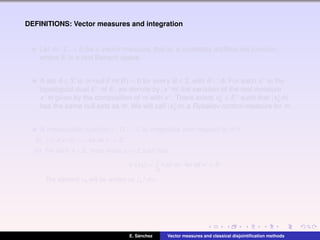 DEFINITIONS: Vector measures and integration
Let m : Σ → E be a vector measure, that is, a countably additive set function,
where E is a real Banach space.
A set A ∈ Σ is m-null if m(B) = 0 for every B ∈ Σ with B ⊂ A. For each x∗ in the
topological dual E∗ of E, we denote by |x∗m| the variation of the real measure
x∗m given by the composition of m with x∗. There exists x∗
0 ∈ E∗ such that |x∗
0 m|
has the same null sets as m. We will call |x∗
0 m| a Rybakov control measure for m.
A measurable function f : Ω → R is integrable with respect to m if
(i) |f|d|x∗
m| < ∞ for all x∗
∈ E∗
.
(ii) For each A ∈ Σ, there exists xA ∈ E such that
x∗
(xA) =
A
f dx∗
m, for all x∗
∈ E.
The element xA will be written as A f dm.
E. S´anchez Vector measures and classical disjointiﬁcation methods
 