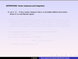 DEFINITIONS: Vector measures and integration
Let m : Σ → E be a vector measure, that is, a countably additive set function,
where E is a real Banach space.
A set A ∈ Σ is m-null if m(B) = 0 for every B ∈ Σ with B ⊂ A. For each x∗ in the
topological dual E∗ of E, we denote by |x∗m| the variation of the real measure
x∗m given by the composition of m with x∗. There exists x∗
0 ∈ E∗ such that |x∗
0 m|
has the same null sets as m. We will call |x∗
0 m| a Rybakov control measure for m.
A measurable function f : Ω → R is integrable with respect to m if
(i) |f|d|x∗
m| < ∞ for all x∗
∈ E∗
.
(ii) For each A ∈ Σ, there exists xA ∈ E such that
x∗
(xA) =
A
f dx∗
m, for all x∗
∈ E.
The element xA will be written as A f dm.
E. S´anchez Vector measures and classical disjointiﬁcation methods
 