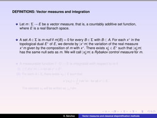 DEFINITIONS: Vector measures and integration
Let m : Σ → E be a vector measure, that is, a countably additive set function,
where E is a real Banach space.
A set A ∈ Σ is m-null if m(B) = 0 for every B ∈ Σ with B ⊂ A. For each x∗ in the
topological dual E∗ of E, we denote by |x∗m| the variation of the real measure
x∗m given by the composition of m with x∗. There exists x∗
0 ∈ E∗ such that |x∗
0 m|
has the same null sets as m. We will call |x∗
0 m| a Rybakov control measure for m.
A measurable function f : Ω → R is integrable with respect to m if
(i) |f|d|x∗
m| < ∞ for all x∗
∈ E∗
.
(ii) For each A ∈ Σ, there exists xA ∈ E such that
x∗
(xA) =
A
f dx∗
m, for all x∗
∈ E.
The element xA will be written as A f dm.
E. S´anchez Vector measures and classical disjointiﬁcation methods
 