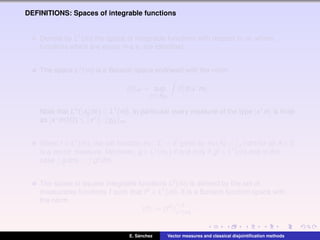DEFINITIONS: Spaces of integrable functions
Denote by L1(m) the space of integrable functions with respect to m, where
functions which are equal m-a.e. are identiﬁed.
The space L1(m) is a Banach space endowed with the norm
f m = sup
x∗∈BE∗
|f|d|x∗
m|.
Note that L∞(|x∗
0 m|) ⊂ L1(m). In particular every measure of the type |x∗m| is ﬁnite
as |x∗m|(Ω) ≤ x∗ · χΩ m.
Given f ∈ L1(m), the set function mf : Σ → E given by mf (A) = A f dm for all A ∈ Σ
is a vector measure. Moreover, g ∈ L1(mf ) if and only if gf ∈ L1(m) and in this
case g dmf = gf dm.
The space of square integrable functions L2(m) is deﬁned by the set of
measurable functions f such that f2 ∈ L1(m). It is a Banach function space with
the norm
f := f2 1/2
L1(m)
.
E. S´anchez Vector measures and classical disjointiﬁcation methods
 