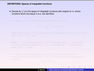 DEFINITIONS: Spaces of integrable functions
Denote by L1(m) the space of integrable functions with respect to m, where
functions which are equal m-a.e. are identiﬁed.
The space L1(m) is a Banach space endowed with the norm
f m = sup
x∗∈BE∗
|f|d|x∗
m|.
Note that L∞(|x∗
0 m|) ⊂ L1(m). In particular every measure of the type |x∗m| is ﬁnite
as |x∗m|(Ω) ≤ x∗ · χΩ m.
Given f ∈ L1(m), the set function mf : Σ → E given by mf (A) = A f dm for all A ∈ Σ
is a vector measure. Moreover, g ∈ L1(mf ) if and only if gf ∈ L1(m) and in this
case g dmf = gf dm.
The space of square integrable functions L2(m) is deﬁned by the set of
measurable functions f such that f2 ∈ L1(m). It is a Banach function space with
the norm
f := f2 1/2
L1(m)
.
E. S´anchez Vector measures and classical disjointiﬁcation methods
 