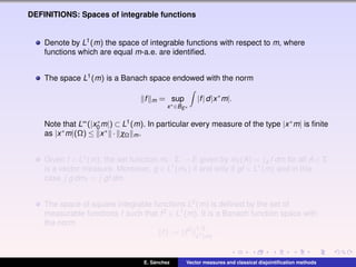 DEFINITIONS: Spaces of integrable functions
Denote by L1(m) the space of integrable functions with respect to m, where
functions which are equal m-a.e. are identiﬁed.
The space L1(m) is a Banach space endowed with the norm
f m = sup
x∗∈BE∗
|f|d|x∗
m|.
Note that L∞(|x∗
0 m|) ⊂ L1(m). In particular every measure of the type |x∗m| is ﬁnite
as |x∗m|(Ω) ≤ x∗ · χΩ m.
Given f ∈ L1(m), the set function mf : Σ → E given by mf (A) = A f dm for all A ∈ Σ
is a vector measure. Moreover, g ∈ L1(mf ) if and only if gf ∈ L1(m) and in this
case g dmf = gf dm.
The space of square integrable functions L2(m) is deﬁned by the set of
measurable functions f such that f2 ∈ L1(m). It is a Banach function space with
the norm
f := f2 1/2
L1(m)
.
E. S´anchez Vector measures and classical disjointiﬁcation methods
 