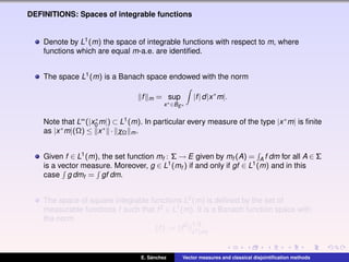 DEFINITIONS: Spaces of integrable functions
Denote by L1(m) the space of integrable functions with respect to m, where
functions which are equal m-a.e. are identiﬁed.
The space L1(m) is a Banach space endowed with the norm
f m = sup
x∗∈BE∗
|f|d|x∗
m|.
Note that L∞(|x∗
0 m|) ⊂ L1(m). In particular every measure of the type |x∗m| is ﬁnite
as |x∗m|(Ω) ≤ x∗ · χΩ m.
Given f ∈ L1(m), the set function mf : Σ → E given by mf (A) = A f dm for all A ∈ Σ
is a vector measure. Moreover, g ∈ L1(mf ) if and only if gf ∈ L1(m) and in this
case g dmf = gf dm.
The space of square integrable functions L2(m) is deﬁned by the set of
measurable functions f such that f2 ∈ L1(m). It is a Banach function space with
the norm
f := f2 1/2
L1(m)
.
E. S´anchez Vector measures and classical disjointiﬁcation methods
 