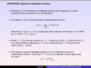 DEFINITIONS: Spaces of integrable functions
Denote by L1(m) the space of integrable functions with respect to m, where
functions which are equal m-a.e. are identiﬁed.
The space L1(m) is a Banach space endowed with the norm
f m = sup
x∗∈BE∗
|f|d|x∗
m|.
Note that L∞(|x∗
0 m|) ⊂ L1(m). In particular every measure of the type |x∗m| is ﬁnite
as |x∗m|(Ω) ≤ x∗ · χΩ m.
Given f ∈ L1(m), the set function mf : Σ → E given by mf (A) = A f dm for all A ∈ Σ
is a vector measure. Moreover, g ∈ L1(mf ) if and only if gf ∈ L1(m) and in this
case g dmf = gf dm.
The space of square integrable functions L2(m) is deﬁned by the set of
measurable functions f such that f2 ∈ L1(m). It is a Banach function space with
the norm
f := f2 1/2
L1(m)
.
E. S´anchez Vector measures and classical disjointiﬁcation methods
 
