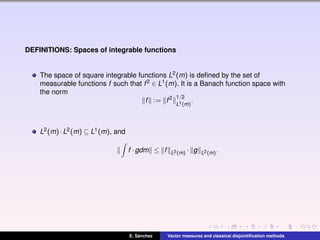 DEFINITIONS: Spaces of integrable functions
The space of square integrable functions L2(m) is deﬁned by the set of
measurable functions f such that f2 ∈ L1(m). It is a Banach function space with
the norm
f := f2 1/2
L1(m)
.
L2(m)·L2(m) ⊆ L1(m), and
f ·gdm ≤ f L2(m) · g L2(m).
E. S´anchez Vector measures and classical disjointiﬁcation methods
 