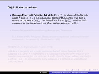 Disjointiﬁcation procedures:
Bessaga-Pelczynski Selection Principle. If {xn}∞
n=1 is a basis of the Banach
space X and {x∗
n }∞
n=1 is the sequence of coefﬁcient functionals, if we take a
normalized sequence {yn}∞
n=1 that is weakly null, then {yn}∞
n=1 admits a basic
subsequence that is equivalent to a block basic sequence of {xn}∞
n=1
Kadec-Pelczynski Disjointiﬁcation Procedure / Dichotomy.
M. I. Kadec and A. Pelczynski, Bases, lacunary sequences, and complemented
subspaces in the spaces Lp , Studia Math. (1962)
THEOREM 4.1. (Figiel-Johnson-Tzafriri, 1975)
Let L be a σ-complete and σ-order continuous Banach lattice. Suppose X is a
subspace of L. Either X is isomorphic to a subspace of L1(µ) for some measure µ or
there is a sequence (xi ) of unit vectors in X and a disjointly supported sequence (ei ) in
L with xi −ei → 0. Consequently, every subspace of L contains an unconditional
basic sequence.
E. S´anchez Vector measures and classical disjointiﬁcation methods
 