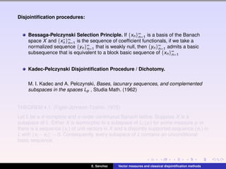 Disjointiﬁcation procedures:
Bessaga-Pelczynski Selection Principle. If {xn}∞
n=1 is a basis of the Banach
space X and {x∗
n }∞
n=1 is the sequence of coefﬁcient functionals, if we take a
normalized sequence {yn}∞
n=1 that is weakly null, then {yn}∞
n=1 admits a basic
subsequence that is equivalent to a block basic sequence of {xn}∞
n=1
Kadec-Pelczynski Disjointiﬁcation Procedure / Dichotomy.
M. I. Kadec and A. Pelczynski, Bases, lacunary sequences, and complemented
subspaces in the spaces Lp , Studia Math. (1962)
THEOREM 4.1. (Figiel-Johnson-Tzafriri, 1975)
Let L be a σ-complete and σ-order continuous Banach lattice. Suppose X is a
subspace of L. Either X is isomorphic to a subspace of L1(µ) for some measure µ or
there is a sequence (xi ) of unit vectors in X and a disjointly supported sequence (ei ) in
L with xi −ei → 0. Consequently, every subspace of L contains an unconditional
basic sequence.
E. S´anchez Vector measures and classical disjointiﬁcation methods
 