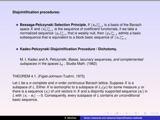 Disjointiﬁcation procedures:
Bessaga-Pelczynski Selection Principle. If {xn}∞
n=1 is a basis of the Banach
space X and {x∗
n }∞
n=1 is the sequence of coefﬁcient functionals, if we take a
normalized sequence {yn}∞
n=1 that is weakly null, then {yn}∞
n=1 admits a basic
subsequence that is equivalent to a block basic sequence of {xn}∞
n=1
Kadec-Pelczynski Disjointiﬁcation Procedure / Dichotomy.
M. I. Kadec and A. Pelczynski, Bases, lacunary sequences, and complemented
subspaces in the spaces Lp , Studia Math. (1962)
THEOREM 4.1. (Figiel-Johnson-Tzafriri, 1975)
Let L be a σ-complete and σ-order continuous Banach lattice. Suppose X is a
subspace of L. Either X is isomorphic to a subspace of L1(µ) for some measure µ or
there is a sequence (xi ) of unit vectors in X and a disjointly supported sequence (ei ) in
L with xi −ei → 0. Consequently, every subspace of L contains an unconditional
basic sequence.
E. S´anchez Vector measures and classical disjointiﬁcation methods
 