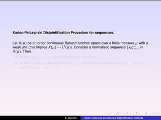 Kadec-Pelczynski Disjointiﬁcation Procedure for sequences.
Let X(µ) be an order continuous Banach function space over a ﬁnite measure µ with a
weak unit (this implies X(µ) → L1(µ)). Consider a normalized sequence {xn}∞
n=1 in
X(µ). Then
(1) either { xn L1(µ)}∞
n=1 is bounded away from zero,
(2) or there exist a subsequence {xnk
}∞
k=1 and a disjoint sequence {zk }∞
k=1 in X(µ)
such that zk −xnk
→k 0.
E. S´anchez Vector measures and classical disjointiﬁcation methods
 