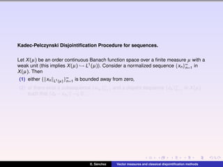 Kadec-Pelczynski Disjointiﬁcation Procedure for sequences.
Let X(µ) be an order continuous Banach function space over a ﬁnite measure µ with a
weak unit (this implies X(µ) → L1(µ)). Consider a normalized sequence {xn}∞
n=1 in
X(µ). Then
(1) either { xn L1(µ)}∞
n=1 is bounded away from zero,
(2) or there exist a subsequence {xnk
}∞
k=1 and a disjoint sequence {zk }∞
k=1 in X(µ)
such that zk −xnk
→k 0.
E. S´anchez Vector measures and classical disjointiﬁcation methods
 