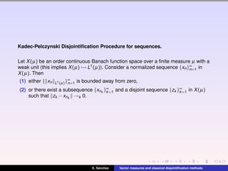Kadec-Pelczynski Disjointiﬁcation Procedure for sequences.
Let X(µ) be an order continuous Banach function space over a ﬁnite measure µ with a
weak unit (this implies X(µ) → L1(µ)). Consider a normalized sequence {xn}∞
n=1 in
X(µ). Then
(1) either { xn L1(µ)}∞
n=1 is bounded away from zero,
(2) or there exist a subsequence {xnk
}∞
k=1 and a disjoint sequence {zk }∞
k=1 in X(µ)
such that zk −xnk
→k 0.
E. S´anchez Vector measures and classical disjointiﬁcation methods
 