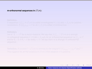 m-orthonormal sequences in L2(m):
Deﬁnition.
A sequence {fi }∞
i=1 in L2(m) is called m-orthogonal if fi fj dm = δi,j ki for positive
constants ki . If fi L2(m) = 1 for all i ∈ N, it is called m-orthonormal.
Deﬁnition.
Let m : Σ −→ 2 be a vector measure. We say that {fi }∞
i=1 ⊂ L2(m) is a strongly
m-orthogonal sequence if fi fj dm = δi,j ei ki for an orthonormal sequence {ei }∞
i=1 in 2
and for ki > 0. If ki = 1 for every i ∈ N, we say that it is a strongly m-orthonormal
sequence.
Deﬁnition. A function f ∈ L2(m) is normed by the integral if f L2(m) = Ω f2 dm 1/2.
This happens for all the functions in L2(m) if the measure m is positive.
E. S´anchez Vector measures and classical disjointiﬁcation methods
 