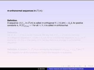 m-orthonormal sequences in L2(m):
Deﬁnition.
A sequence {fi }∞
i=1 in L2(m) is called m-orthogonal if fi fj dm = δi,j ki for positive
constants ki . If fi L2(m) = 1 for all i ∈ N, it is called m-orthonormal.
Deﬁnition.
Let m : Σ −→ 2 be a vector measure. We say that {fi }∞
i=1 ⊂ L2(m) is a strongly
m-orthogonal sequence if fi fj dm = δi,j ei ki for an orthonormal sequence {ei }∞
i=1 in 2
and for ki > 0. If ki = 1 for every i ∈ N, we say that it is a strongly m-orthonormal
sequence.
Deﬁnition. A function f ∈ L2(m) is normed by the integral if f L2(m) = Ω f2 dm 1/2.
This happens for all the functions in L2(m) if the measure m is positive.
E. S´anchez Vector measures and classical disjointiﬁcation methods
 