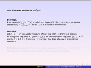 m-orthonormal sequences in L2(m):
Deﬁnition.
A sequence {fi }∞
i=1 in L2(m) is called m-orthogonal if fi fj dm = δi,j ki for positive
constants ki . If fi L2(m) = 1 for all i ∈ N, it is called m-orthonormal.
Deﬁnition.
Let m : Σ −→ 2 be a vector measure. We say that {fi }∞
i=1 ⊂ L2(m) is a strongly
m-orthogonal sequence if fi fj dm = δi,j ei ki for an orthonormal sequence {ei }∞
i=1 in 2
and for ki > 0. If ki = 1 for every i ∈ N, we say that it is a strongly m-orthonormal
sequence.
Deﬁnition. A function f ∈ L2(m) is normed by the integral if f L2(m) = Ω f2 dm 1/2.
This happens for all the functions in L2(m) if the measure m is positive.
E. S´anchez Vector measures and classical disjointiﬁcation methods
 