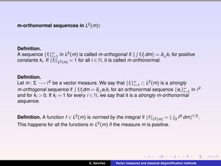 m-orthonormal sequences in L2(m):
Deﬁnition.
A sequence {fi }∞
i=1 in L2(m) is called m-orthogonal if fi fj dm = δi,j ki for positive
constants ki . If fi L2(m) = 1 for all i ∈ N, it is called m-orthonormal.
Deﬁnition.
Let m : Σ −→ 2 be a vector measure. We say that {fi }∞
i=1 ⊂ L2(m) is a strongly
m-orthogonal sequence if fi fj dm = δi,j ei ki for an orthonormal sequence {ei }∞
i=1 in 2
and for ki > 0. If ki = 1 for every i ∈ N, we say that it is a strongly m-orthonormal
sequence.
Deﬁnition. A function f ∈ L2(m) is normed by the integral if f L2(m) = Ω f2 dm 1/2.
This happens for all the functions in L2(m) if the measure m is positive.
E. S´anchez Vector measures and classical disjointiﬁcation methods
 