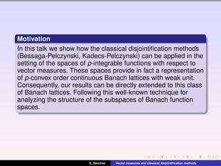 Motivation
In this talk we show how the classical disjointiﬁcation methods
(Bessaga-Pelczynski, Kadecs-Pelczynski) can be applied in the
setting of the spaces of p-integrable functions with respect to
vector measures. These spaces provide in fact a representation
of p-convex order continuous Banach lattices with weak unit.
Consequently, our results can be directly extended to this class
of Banach lattices. Following this well-known technique for
analyzing the structure of the subspaces of Banach function
spaces.
E. S´anchez Vector measures and classical disjointiﬁcation methods
 