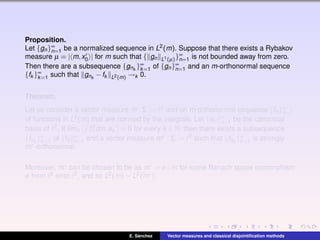 Proposition.
Let {gn}∞
n=1 be a normalized sequence in L2(m). Suppose that there exists a Rybakov
measure µ = | m,x0 | for m such that { gn L1(µ)}∞
n=1 is not bounded away from zero.
Then there are a subsequence {gnk
}∞
k=1 of {gn}∞
n=1 and an m-orthonormal sequence
{fk }∞
k=1 such that gnk
−fk L2(m) →k 0.
Theorem.
Let us consider a vector measure m : Σ → 2 and an m-orthonormal sequence {fn}∞
n=1
of functions in L2(m) that are normed by the integrals. Let {en}∞
n=1 be the canonical
basis of 2. If l´ımn f2
n dm,ek = 0 for every k ∈ N, then there exists a subsequence
{fnk
}∞
k=1 of {fn}∞
n=1 and a vector measure m∗ : Σ → 2 such that {fnk
}∞
k=1 is strongly
m∗-orthonormal.
Moreover, m∗ can be chosen to be as m∗ = φ ◦m for some Banach space isomorphism
φ from 2 onto 2, and so L2(m) = L2(m∗).
E. S´anchez Vector measures and classical disjointiﬁcation methods
 