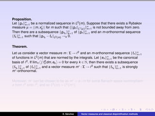 Proposition.
Let {gn}∞
n=1 be a normalized sequence in L2(m). Suppose that there exists a Rybakov
measure µ = | m,x0 | for m such that { gn L1(µ)}∞
n=1 is not bounded away from zero.
Then there are a subsequence {gnk
}∞
k=1 of {gn}∞
n=1 and an m-orthonormal sequence
{fk }∞
k=1 such that gnk
−fk L2(m) →k 0.
Theorem.
Let us consider a vector measure m : Σ → 2 and an m-orthonormal sequence {fn}∞
n=1
of functions in L2(m) that are normed by the integrals. Let {en}∞
n=1 be the canonical
basis of 2. If l´ımn f2
n dm,ek = 0 for every k ∈ N, then there exists a subsequence
{fnk
}∞
k=1 of {fn}∞
n=1 and a vector measure m∗ : Σ → 2 such that {fnk
}∞
k=1 is strongly
m∗-orthonormal.
Moreover, m∗ can be chosen to be as m∗ = φ ◦m for some Banach space isomorphism
φ from 2 onto 2, and so L2(m) = L2(m∗).
E. S´anchez Vector measures and classical disjointiﬁcation methods
 