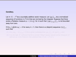 Corollary.
Let m : Σ → 2 be a countably additive vector measure. Let {gn}∞
n=1 be a normalized
sequence of functions in L2(m) that are normed by the integrals. Suppose that there
exists a Rybakov measure µ = | m,x0 | for m such that { gn L1(µ)}∞
n=1 is not bounded
away from zero.
If l´ımn g2
n dm,ek = 0 for every k ∈ N, then there is a (disjoint) sequence {fk }∞
k=1
such that
(1) l´ımk gnk
−fk L2(m) = 0 for a given subsequence {gnk
}∞
k=1 of {gn}∞
n=1, and
(2) it is strongly m∗-orthonormal for a certain Hilbert space valued vector measure m∗
deﬁned as in the theorem that satisﬁes that L2(m) = L2(m∗).
E. S´anchez Vector measures and classical disjointiﬁcation methods
 