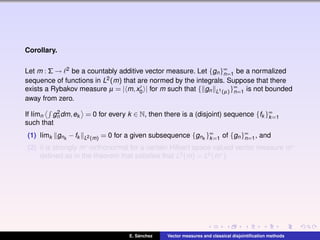 Corollary.
Let m : Σ → 2 be a countably additive vector measure. Let {gn}∞
n=1 be a normalized
sequence of functions in L2(m) that are normed by the integrals. Suppose that there
exists a Rybakov measure µ = | m,x0 | for m such that { gn L1(µ)}∞
n=1 is not bounded
away from zero.
If l´ımn g2
n dm,ek = 0 for every k ∈ N, then there is a (disjoint) sequence {fk }∞
k=1
such that
(1) l´ımk gnk
−fk L2(m) = 0 for a given subsequence {gnk
}∞
k=1 of {gn}∞
n=1, and
(2) it is strongly m∗-orthonormal for a certain Hilbert space valued vector measure m∗
deﬁned as in the theorem that satisﬁes that L2(m) = L2(m∗).
E. S´anchez Vector measures and classical disjointiﬁcation methods
 
