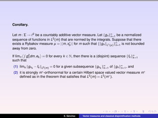 Corollary.
Let m : Σ → 2 be a countably additive vector measure. Let {gn}∞
n=1 be a normalized
sequence of functions in L2(m) that are normed by the integrals. Suppose that there
exists a Rybakov measure µ = | m,x0 | for m such that { gn L1(µ)}∞
n=1 is not bounded
away from zero.
If l´ımn g2
n dm,ek = 0 for every k ∈ N, then there is a (disjoint) sequence {fk }∞
k=1
such that
(1) l´ımk gnk
−fk L2(m) = 0 for a given subsequence {gnk
}∞
k=1 of {gn}∞
n=1, and
(2) it is strongly m∗-orthonormal for a certain Hilbert space valued vector measure m∗
deﬁned as in the theorem that satisﬁes that L2(m) = L2(m∗).
E. S´anchez Vector measures and classical disjointiﬁcation methods
 