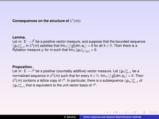 Consequences on the structure of L1(m):
Lemma.
Let m : Σ → 2 be a positive vector measure, and suppose that the bounded sequence
{gn}∞
n=1 in L2(m) satisﬁes that l´ımn g2
n dm,ek = 0 for all k ∈ N. Then there is a
Rybakov measure µ for m such that l´ımn gn L1(µ) = 0.
Proposition.
Let m : Σ → 2 be a positive (countably additive) vector measure. Let {gn}∞
n=1 be a
normalized sequence in L2(m) such that for every k ∈ N, l´ımn g2
n dm,ek = 0. Then
L2(m) contains a lattice copy of 4. In particular, there is a subsequence {gnk
}∞
k=1 of
{gn}∞
n=1 that is equivalent to the unit vector basis of 4.
E. S´anchez Vector measures and classical disjointiﬁcation methods
 