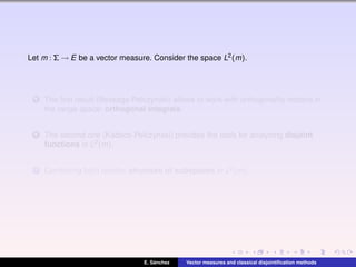 Let m : Σ → E be a vector measure. Consider the space L2(m).
1 The ﬁrst result (Bessaga-Pelczynski) allows to work with orthogonality notions in
the range space: orthogonal integrals.
2 The second one (Kadecs-Pelczynski) provides the tools for analyzing disjoint
functions in L2(m).
3 Combining both results: structure of subspaces in L2(m).
E. S´anchez Vector measures and classical disjointiﬁcation methods
 