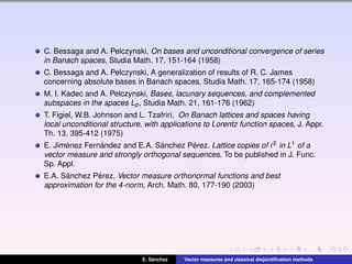 C. Bessaga and A. Pelczynski, On bases and unconditional convergence of series
in Banach spaces, Studia Math. 17, 151-164 (1958)
C. Bessaga and A. Pelczynski, A generalization of results of R. C. James
concerning absolute bases in Banach spaces, Studia Math. 17, 165-174 (1958)
M. I. Kadec and A. Pelczynski, Bases, lacunary sequences, and complemented
subspaces in the spaces Lp, Studia Math. 21, 161-176 (1962)
T. Figiel, W.B. Johnson and L. Tzafriri, On Banach lattices and spaces having
local unconditional structure, with applications to Lorentz function spaces, J. Appr.
Th. 13, 395-412 (1975)
E. Jim´enez Fern´andez and E.A. S´anchez P´erez. Lattice copies of 2 in L1 of a
vector measure and strongly orthogonal sequences. To be published in J. Func.
Sp. Appl.
E.A. S´anchez P´erez, Vector measure orthonormal functions and best
approximation for the 4-norm, Arch. Math. 80, 177-190 (2003)
E. S´anchez Vector measures and classical disjointiﬁcation methods
 