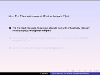 Let m : Σ → E be a vector measure. Consider the space L2(m).
1 The ﬁrst result (Bessaga-Pelczynski) allows to work with orthogonality notions in
the range space: orthogonal integrals.
2 The second one (Kadecs-Pelczynski) provides the tools for analyzing disjoint
functions in L2(m).
3 Combining both results: structure of subspaces in L2(m).
E. S´anchez Vector measures and classical disjointiﬁcation methods
 