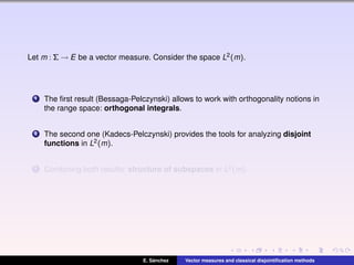 Let m : Σ → E be a vector measure. Consider the space L2(m).
1 The ﬁrst result (Bessaga-Pelczynski) allows to work with orthogonality notions in
the range space: orthogonal integrals.
2 The second one (Kadecs-Pelczynski) provides the tools for analyzing disjoint
functions in L2(m).
3 Combining both results: structure of subspaces in L2(m).
E. S´anchez Vector measures and classical disjointiﬁcation methods
 