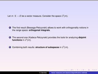 Let m : Σ → E be a vector measure. Consider the space L2(m).
1 The ﬁrst result (Bessaga-Pelczynski) allows to work with orthogonality notions in
the range space: orthogonal integrals.
2 The second one (Kadecs-Pelczynski) provides the tools for analyzing disjoint
functions in L2(m).
3 Combining both results: structure of subspaces in L2(m).
E. S´anchez Vector measures and classical disjointiﬁcation methods
 