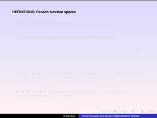 DEFINITIONS: Banach function spaces
(Ω,Σ,µ) be a ﬁnite measure space.
L0(µ) space of all (classes of) measurable real functions on Ω.
A Banach function space (brieﬂy B.f.s.) is a Banach space X ⊂ L0(µ) of locally
integrable functions with norm · X such that if f ∈ L0(µ), g ∈ X and |f| ≤ |g|
µ-a.e. then f ∈ X and f X ≤ g X .
A B.f.s. X has the Fatou property if for every sequence (fn) ⊂ X such that 0 ≤ fn ↑ f
µ-a.e. and supn fn X < ∞, it follows that f ∈ X and fn X ↑ f X .
We will say that X is order continuous if for every f,fn ∈ X such that 0 ≤ fn ↑ f
µ-a.e., we have that fn → f in norm.
E. S´anchez Vector measures and classical disjointiﬁcation methods
 