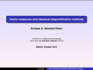 Vector measures and classical disjointiﬁcation methods
Enrique A. S´anchez P´erez
I.U.M.P.A.-U. Polit´ecnica de Valencia,
Joint work with Eduardo Jim´enez (U.P.V.)
Madrid, October 2012
E. S´anchez Vector measures and classical disjointiﬁcation methods
 
